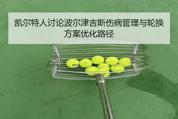凯尔特人讨论波尔津吉斯伤病管理与轮换方案优化路径