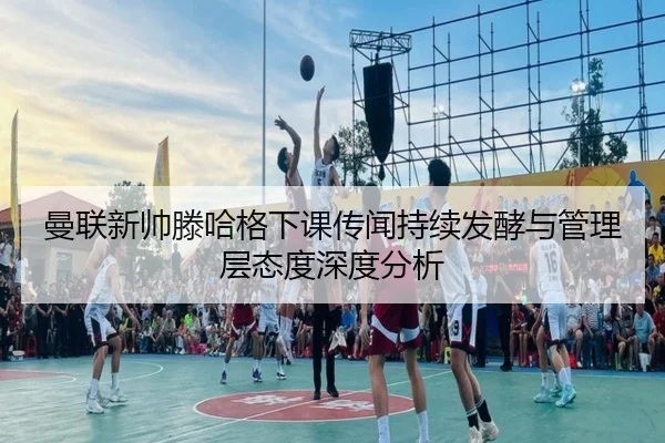 曼联新帅滕哈格下课传闻持续发酵与管理层态度深度分析