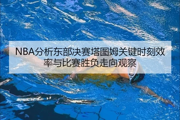 NBA分析东部决赛塔图姆关键时刻效率与比赛胜负走向观察