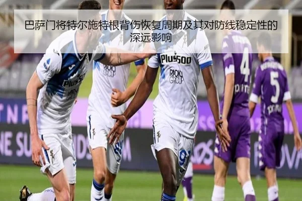 巴萨门将特尔施特根背伤恢复周期及其对防线稳定性的深远影响