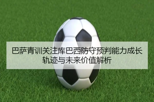 巴萨青训关注库巴西防守预判能力成长轨迹与未来价值解析