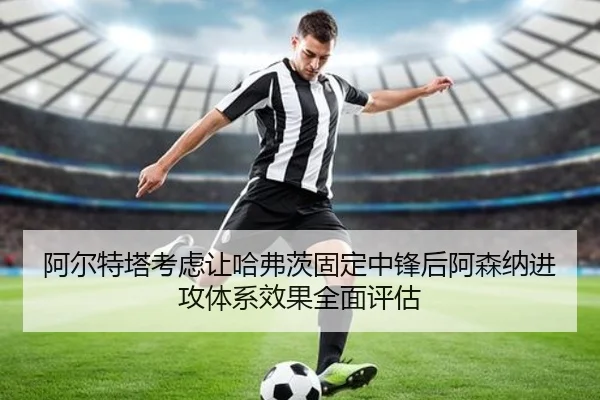 阿尔特塔考虑让哈弗茨固定中锋后阿森纳进攻体系效果全面评估