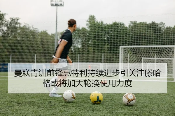 曼联青训前锋惠特利持续进步引关注滕哈格或将加大轮换使用力度